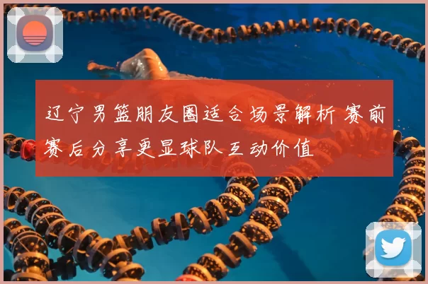 辽宁男篮朋友圈适合场景解析 赛前赛后分享更显球队互动价值