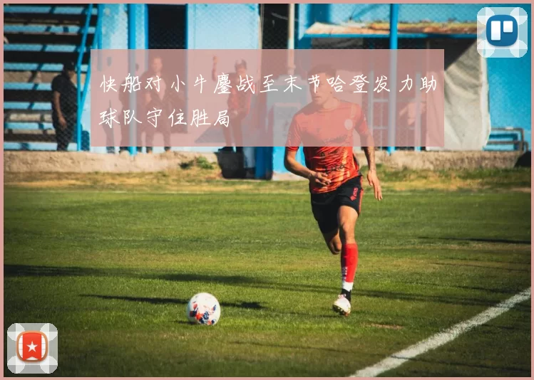 快船对小牛鏖战至末节哈登发力助球队守住胜局